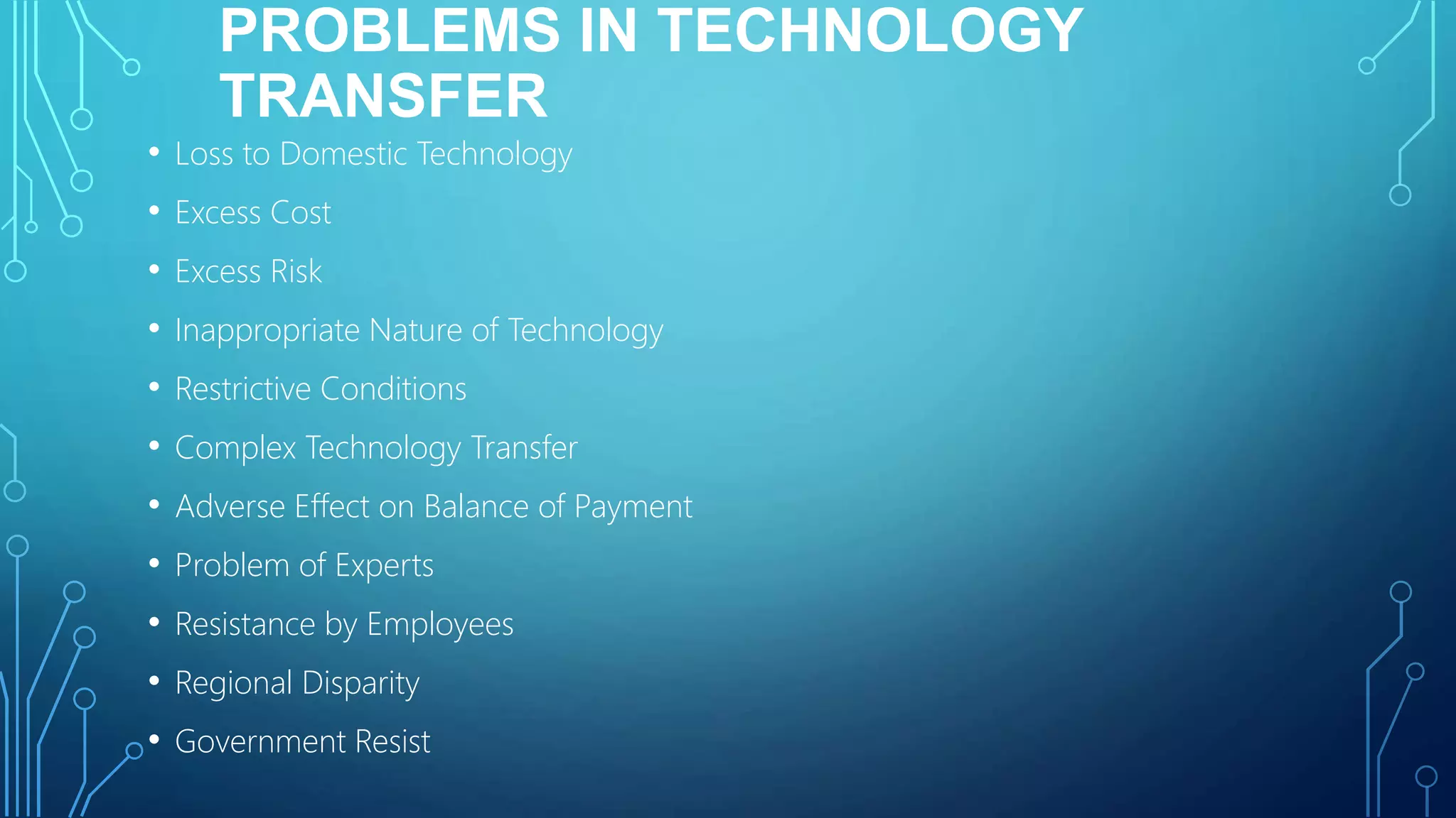 PROBLEMS IN TECHNOLOGY
TRANSFER
• Loss to Domestic Technology
• Excess Cost
• Excess Risk
• Inappropriate Nature of Technology
• Restrictive Conditions
• Complex Technology Transfer
• Adverse Effect on Balance of Payment
• Problem of Experts
• Resistance by Employees
• Regional Disparity
• Government Resist
 