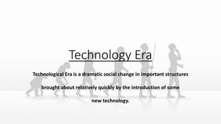 Technology Era
Technological Era is a dramatic social change in important structures
brought about relatively quickly by the introduction of some
new technology.
 