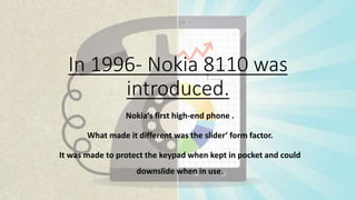 In 1996- Nokia 8110 was
introduced.
Nokia‘s first high-end phone .
What made it different was the slider‘ form factor.
It was made to protect the keypad when kept in pocket and could
downslide when in use.
 