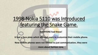 1998-Nokia 5110 was Introduced
featuring the Snake Game.
EVERYONE had these!
It had a face plate which allowed users to customize their mobile phone.
Now mobile phones were not limited to just communication, they were
more about fashion now.
 