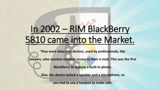 In 2002 – RIM BlackBerry
5810 came into the Market.
They were data-only devices, used by professionals, like
lawyers, who needed constant access to their e-mail. This was the first
BlackBerry to feature a built-in phone.
Alas, the device lacked a speaker and a microphone, so
you had to use a headset to make calls.
 