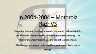 In 2004-2004 – Motorola
Razr V3
One of the thinnest clamshell phones in the world! Half an inch thin ,
the Motorola flip phone looks and feels absolutely amazing. The
Razr(pronounced "razor") was the coolest-looking phone.
Flip it open, and you're confronted by a vast screen that's bright
enough!
 