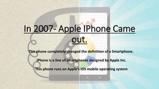 In 2007- Apple IPhone Came
out.
This phone completely changed the definition of a Smartphone.
iPhone is a line of smartphones designed by Apple Inc.
This phone runs on Apple‘s iOS mobile operating system
 
