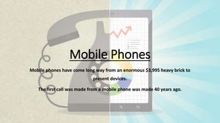 Mobile Phones
Mobile phones have come long way from an enormous $3,995 heavy brick to
present devices.
The first call was made from a mobile phone was made 40 years ago.
 