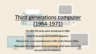 Third generations computer
(1964-1971)
The IBM 370 series were introduced in 1964.
Used for business and scientific programs.
Silicone chips were manufactured in 1961 at the Silicone Valley.
Then came the integrated circuit technology which had reduced the
size and cost of computers
 