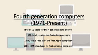 Fourth generation computers
(1971-Present)
It took 55 years for the 4 generations to evolve.
1971, Intel created the first microprocessor.
1976, Steve Jobs built the first Apple computer.
1981, IBM introduces its first personal computer.
 