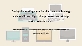 During the fourth generations hardware technology
such as silicone chips, microprocessor and storage
devices were invented.
A microprocessor specialized chip which is developed for computer
memory and logic.
 