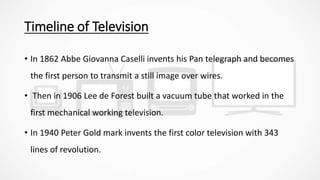 Timeline of Television
• In 1862 Abbe Giovanna Caselli invents his Pan telegraph and becomes
the first person to transmit a still image over wires.
• Then in 1906 Lee de Forest built a vacuum tube that worked in the
first mechanical working television.
• In 1940 Peter Gold mark invents the first color television with 343
lines of revolution.
 