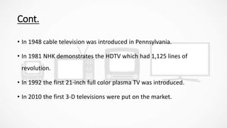 Cont.
• In 1948 cable television was introduced in Pennsylvania.
• In 1981 NHK demonstrates the HDTV which had 1,125 lines of
revolution.
• In 1992 the first 21-inch full color plasma TV was introduced.
• In 2010 the first 3-D televisions were put on the market.
 