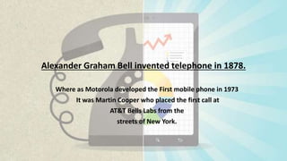 Alexander Graham Bell invented telephone in 1878.
Where as Motorola developed the First mobile phone in 1973
It was Martin Cooper who placed the first call at
AT&T Bells Labs from the
streets of New York.
 