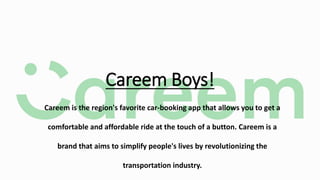 Careem Boys!
Careem is the region's favorite car-booking app that allows you to get a
comfortable and affordable ride at the touch of a button. Careem is a
brand that aims to simplify people's lives by revolutionizing the
transportation industry.
 