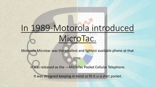 In 1989-Motorola introduced
MicroTac.
Motorola Microtac was the smallest and lightest available phone at that
time.
It was released as the ―MicroTac Pocket Cellular Telephone.
It was designed keeping in mind to fit it in a shirt pocket.
 