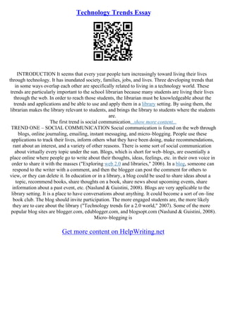 Technology Trends Essay
INTRODUCTION It seems that every year people turn increasingly toward living their lives
through technology. It has inundated society, families, jobs, and lives. Three developing trends that
in some ways overlap each other are specifically related to living in a technology world. These
trends are particularly important to the school librarian because many students are living their lives
through the web. In order to reach those students, the librarian must be knowledgeable about the
trends and applications and be able to use and apply them in a library setting. By using them, the
librarian makes the library relevant to students, and brings the library to students where the students
are.
The first trend is social communication...show more content...
TREND ONE – SOCIAL COMMUNICATION Social communication is found on the web through
blogs, online journaling, emailing, instant messaging, and micro–blogging. People use these
applications to track their lives, inform others what they have been doing, make recommendations,
rant about an interest, and a variety of other reasons. There is some sort of social communication
about virtually every topic under the sun. Blogs, which is short for web–blogs, are essentially a
place online where people go to write about their thoughts, ideas, feelings, etc. in their own voice in
order to share it with the masses ("Exploring web 2.0 and libraries," 2006). In a blog, someone can
respond to the writer with a comment, and then the blogger can post the comment for others to
view, or they can delete it. In education or in a library, a blog could be used to share ideas about a
topic, recommend books, share thoughts on a book, share news about upcoming events, share
information about a past event, etc. (Naslund & Guistini, 2008). Blogs are very applicable to the
library setting. It is a place to have conversations about anything. It could become a sort of on–line
book club. The blog should invite participation. The more engaged students are, the more likely
they are to care about the library ("Technology trends for a 2.0 world," 2007). Some of the more
popular blog sites are blogger.com, edublogger.com, and blogsopt.com (Naslund & Guistini, 2008).
Micro–blogging is
Get more content on HelpWriting.net
 
