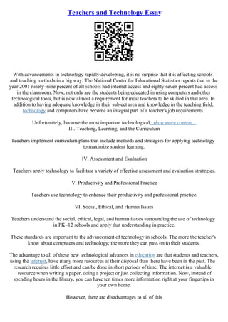 Teachers and Technology Essay
With advancements in technology rapidly developing, it is no surprise that it is affecting schools
and teaching methods in a big way. The National Center for Educational Statistics reports that in the
year 2001 ninety–nine percent of all schools had internet access and eighty seven percent had access
in the classroom. Now, not only are the students being educated in using computers and other
technological tools, but is now almost a requirement for most teachers to be skilled in that area. In
addition to having adequate knowledge in their subject area and knowledge in the teaching field,
technology and computers have become an integral part of a teacher's job requirements.
Unfortunately, because the most important technological...show more content...
III. Teaching, Learning, and the Curriculum
Teachers implement curriculum plans that include methods and strategies for applying technology
to maximize student learning.
IV. Assessment and Evaluation
Teachers apply technology to facilitate a variety of effective assessment and evaluation strategies.
V. Productivity and Professional Practice
Teachers use technology to enhance their productivity and professional practice.
VI. Social, Ethical, and Human Issues
Teachers understand the social, ethical, legal, and human issues surrounding the use of technology
in PK–12 schools and apply that understanding in practice.
These standards are important to the advancement of technology in schools. The more the teacher's
know about computers and technology; the more they can pass on to their students.
The advantage to all of these new technological advances in education are that students and teachers,
using the internet, have many more resources at their disposal than there have been in the past. The
research requires little effort and can be done in short periods of time. The internet is a valuable
resource when writing a paper, doing a project or just collecting information. Now, instead of
spending hours in the library, you can have ten times more information right at your fingertips in
your own home.
However, there are disadvantages to all of this
 