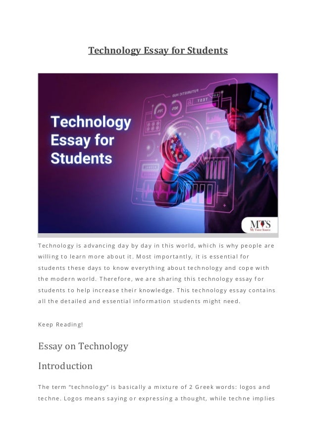 Technology Essay for Students
Technology is advancing day by day in this world, which is why people are
willing to learn more about it. Most i mportantly, it is essential for
students these days to know everything about technology and cope with
the modern world. Therefore, we are sharing this technology essay for
students to help increase their knowledge. This technology essay contains
all the detailed and essential information students might need.
Keep Reading!
Essay on Technology
Introduction
The term “technology” is basically a mixture of 2 Greek words: logos and
techne. Logos means saying or expressing a thought, while techne implies
 