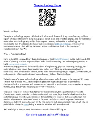 Nanotechnology Essay
Nanotechnology
"Imagine a technology so powerful that it will allow such feats as desktop manufacturing, cellular
repair, artificial intelligence, inexpensive space travel, clean and abundant energy, and environmental
restoration; a technology so portable that everyone can reap its benefits; a technology so
fundamental that it will radically change our economic and political systems; a technology so
imminent that most of us will see its impact within our lifetimes. Such is the promise of
Nanotechnology." Kai Wu
What is Nanotechnology?
Early in the 20th century, Henry Ford, the founder of Ford Motor Company, built a factory on 2,000
acres of property in where huge machines, and a massive assembly line and everything needed to
build...show more content...
Nanotechnology gathers all the scientific fields of engineering, physics, chemistry, biology, and
material science and places them together and makes everything run at the quantum level, or
nano–scale level, a billionth of a meter, as the name nanotechnology might suggest. Albert Franks, an
early promoter of the applications of nanotechnology defines this technology:
"It is the area of science and technology where dimensions and tolerances in the range of 0.1 nm to
100 nm play a critical role... It encompasses precision engineering as well as electronics;
electromechanical systems as well as mainstream biomedical applications in areas as diverse as gene
therapy, drug delivery and novel dug discovery techniques."
The nano–scale is not just another step toward miniaturization, but a qualitatively new scale.
Quantum mechanics, material confinement in small structures, large interfacial volume fraction,
and other unique properties, and processes dominate the new behavior that nanotechnology will
require. Many current theories of matter at the micro scale have critical lengths of nanometer
dimensions but with nanotechnology on the rise, subjects such as quantum physics, which rely on
probabilities of certain atoms being in a certain location, will be deciphered.
As knowledge in nano–science increases worldwide, there will likely be
Get more content on HelpWriting.net
 