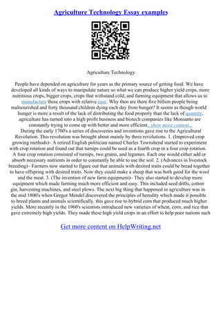 Agriculture Technology Essay examples
Agriculture Technology
People have depended on agriculture for years as the primary source of getting food. We have
developed all kinds of ways to manipulate nature so what we can produce higher yield crops, more
nutritious crops, bigger crops, crops that withstand cold, and farming equipment that allows us to
manufacture these crops with relative ease. Why then are there five billion people being
malnourished and forty thousand children dying each day from hunger? It seems as though world
hunger is more a result of the lack of distributing the food properly than the lack of quantity.
agriculture has turned into a high profit business and biotech companies like Monsanto are
constantly trying to come up with better and more efficient...show more content...
During the early 1700's a series of discoveries and inventions gave rise to the Agricultural
Revolution. This revolution was brought about mainly by three revolutions. 1. (Improved crop
growing methods)– A retired English politician named Charles Townshend started to experiment
with crop rotation and found out that turnips could be used as a fourth crop in a four crop rotation.
A four crop rotation consisted of turnips, two grains, and legumes. Each one would either add or
absorb necessary nutrients in order to constantly be able to use the soil. 2. (Advances in livestock
breeding)– Farmers now started to figure out that animals with desired traits could be bread together
to have offspring with desired traits. Now they could make a sheep that was both good for the wool
and the meat. 3. (The invention of new farm equipment)– They also started to develop more
equipment which made farming much more efficient and easy. This included seed drills, cotton
gin, harvesting machines, and steel plows. The next big thing that happened in agriculture was in
the mid 1800's when Gregor Mendel discovered the principles of heredity which made it possible
to breed plants and animals scientifically. this gave rise to hybrid corn that produced much higher
yields. More recently in the 1960's scientists introduced new varieties of wheat, corn, and rice that
gave extremely high yields. They made these high yield crops in an effort to help poor nations such
Get more content on HelpWriting.net
 