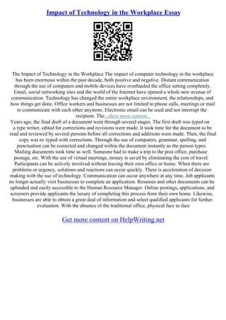Impact of Technology in the Workplace Essay
The Impact of Technology in the Workplace The impact of computer technology in the workplace
has been enormous within the past decade, both positive and negative. Distant communication
through the use of computers and mobile devices have overhauled the office setting completely.
Email, social networking sites and the world of the Internet have opened a whole new avenue of
communication. Technology has changed the entire workplace environment, the relationships, and
how things get done. Office workers and businesses are not limited to phone calls, meetings or mail
to communicate with each other anymore. Electronic email can be used and not interrupt the
recipient. The...show more content...
Years ago, the final draft of a document went through several stages. The first draft was typed on
a type writer, edited for corrections and revisions were made. It took time for the document to be
read and reviewed by several persons before all corrections and additions were made. Then, the final
copy was re–typed with corrections. Through the use of computers, grammar, spelling, and
punctuation can be corrected and changed within the document instantly as the person types.
Mailing documents took time as well. Someone had to make a trip to the post office, purchase
postage, etc. With the use of virtual meetings, money is saved by eliminating the cost of travel.
Participants can be actively involved without leaving their own office or home. When there are
problems or urgency, solutions and reactions can occur quickly. There is acceleration of decision
making with the use of technology. Communication can occur anywhere at any time. Job applicants
no longer actually visit businesses to complete an application. Resumes and other documents can be
uploaded and easily accessible to the Human Resource Manager. Online postings, applications, and
screeners provide applicants the luxury of completing this process from their own home. Likewise,
businesses are able to obtain a great deal of information and select qualified applicants for further
evaluation. With the absence of the traditional office, physical face to face
Get more content on HelpWriting.net
 