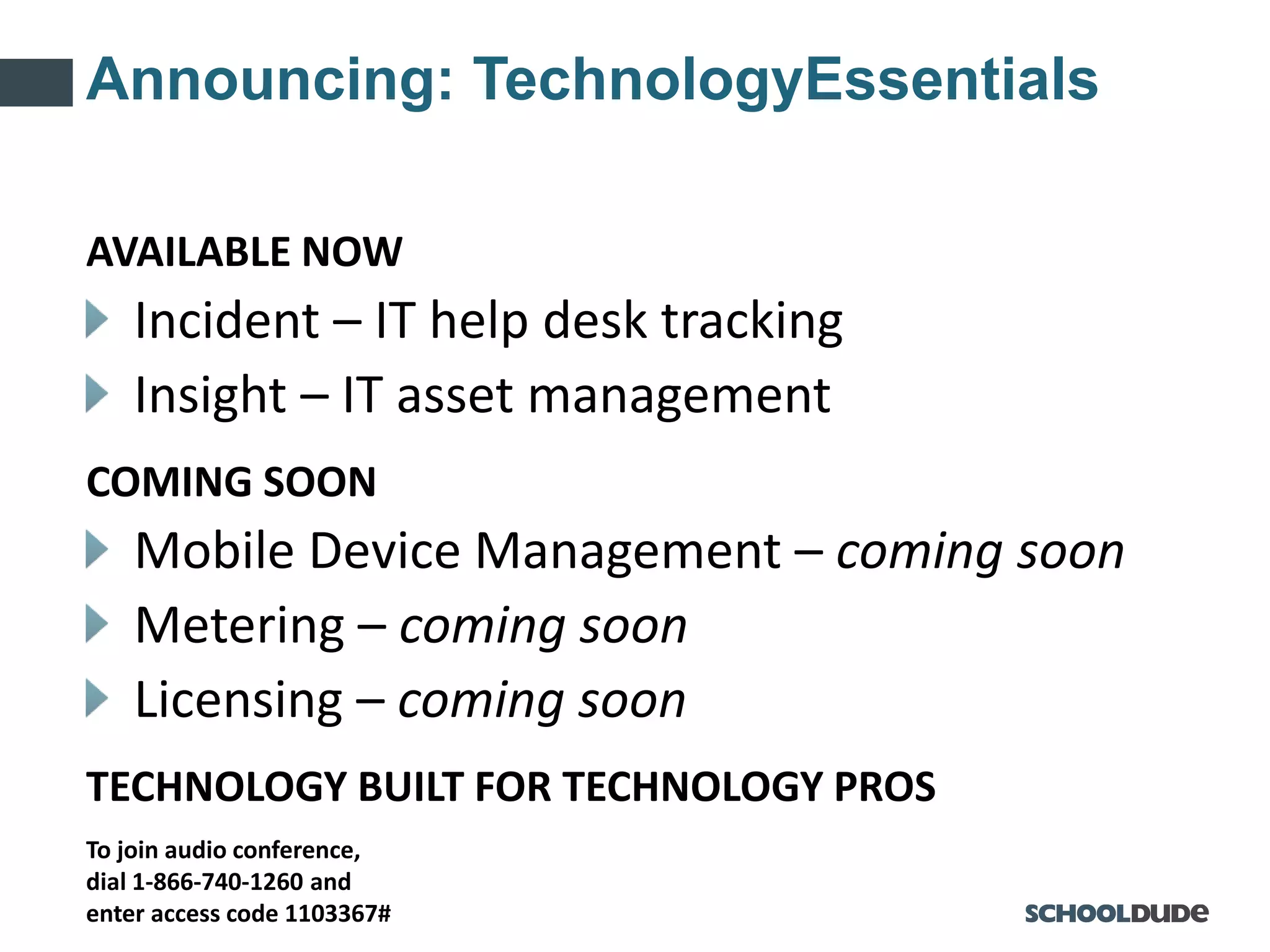 To join audio conference,
dial 1-866-740-1260 and
enter access code 1103367#
Announcing: TechnologyEssentials
AVAILABLE NOW
Incident – IT help desk tracking
Insight – IT asset management
COMING SOON
Mobile Device Management – coming soon
Metering – coming soon
Licensing – coming soon
TECHNOLOGY BUILT FOR TECHNOLOGY PROS
 