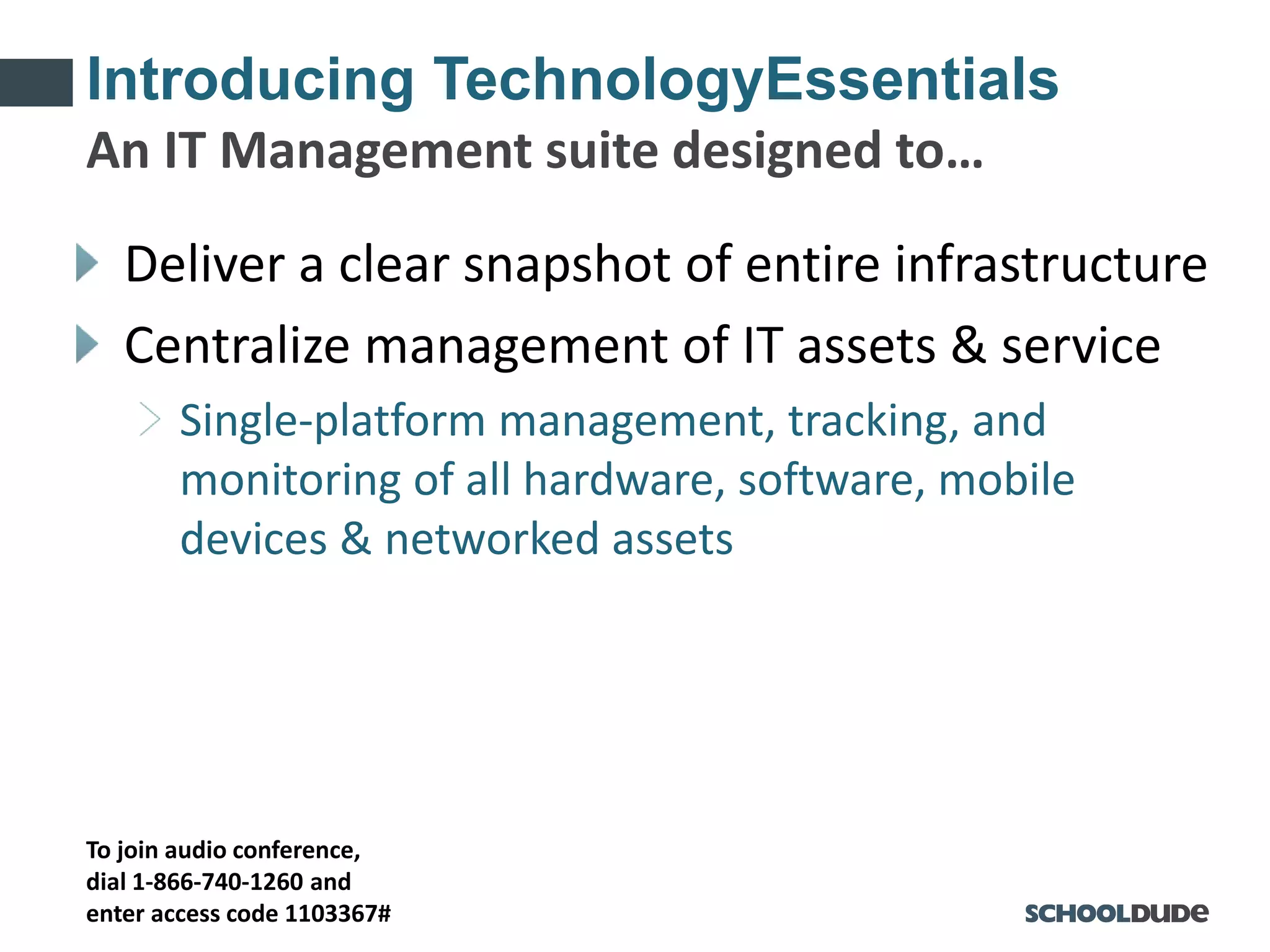 To join audio conference,
dial 1-866-740-1260 and
enter access code 1103367#
Introducing TechnologyEssentials
Deliver a clear snapshot of entire infrastructure
Centralize management of IT assets & service
Single-platform management, tracking, and
monitoring of all hardware, software, mobile
devices & networked assets
An IT Management suite designed to…
 