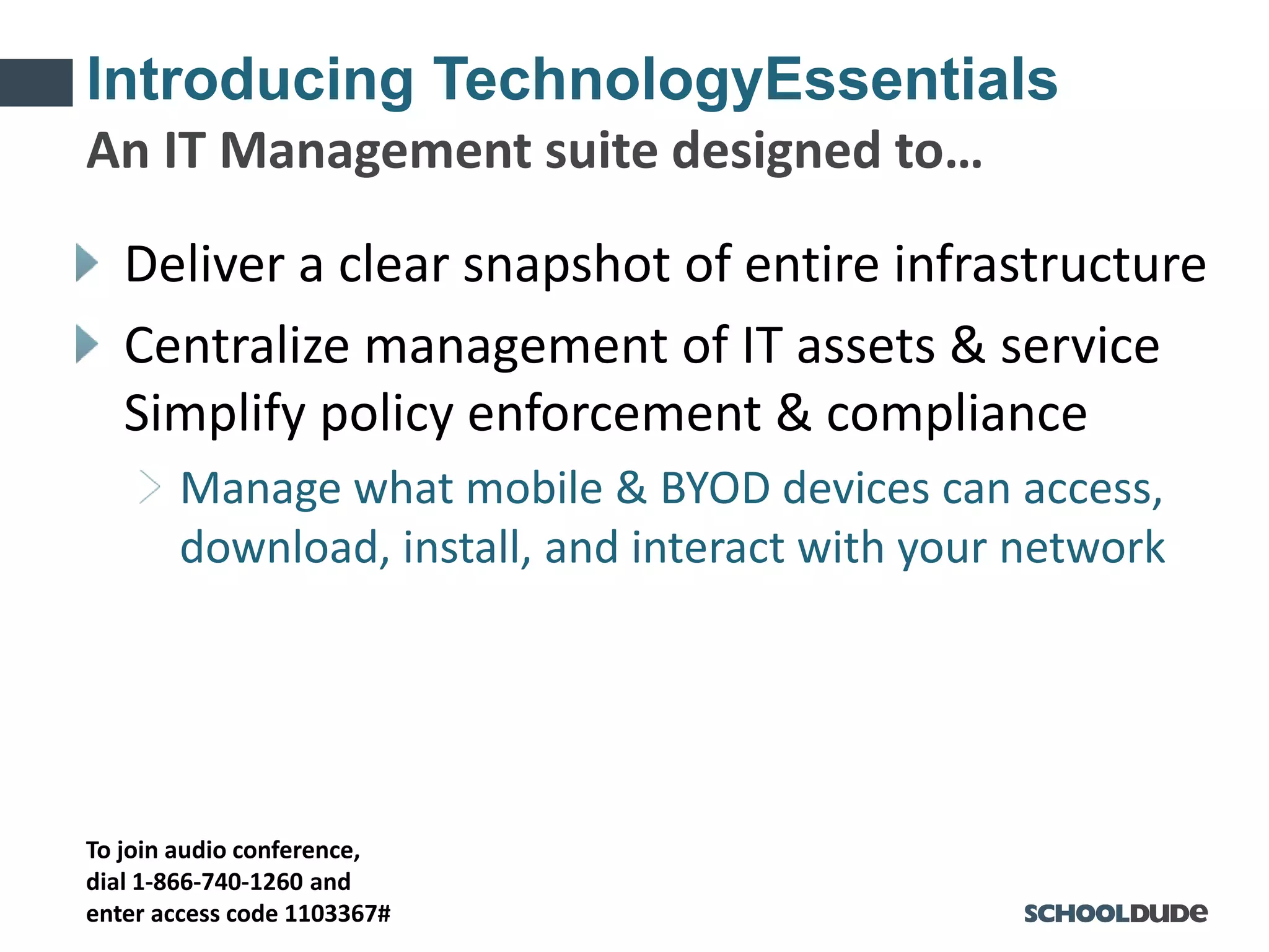 To join audio conference,
dial 1-866-740-1260 and
enter access code 1103367#
Introducing TechnologyEssentials
Deliver a clear snapshot of entire infrastructure
Centralize management of IT assets & service
Simplify policy enforcement & compliance
Manage what mobile & BYOD devices can access,
download, install, and interact with your network
An IT Management suite designed to…
 