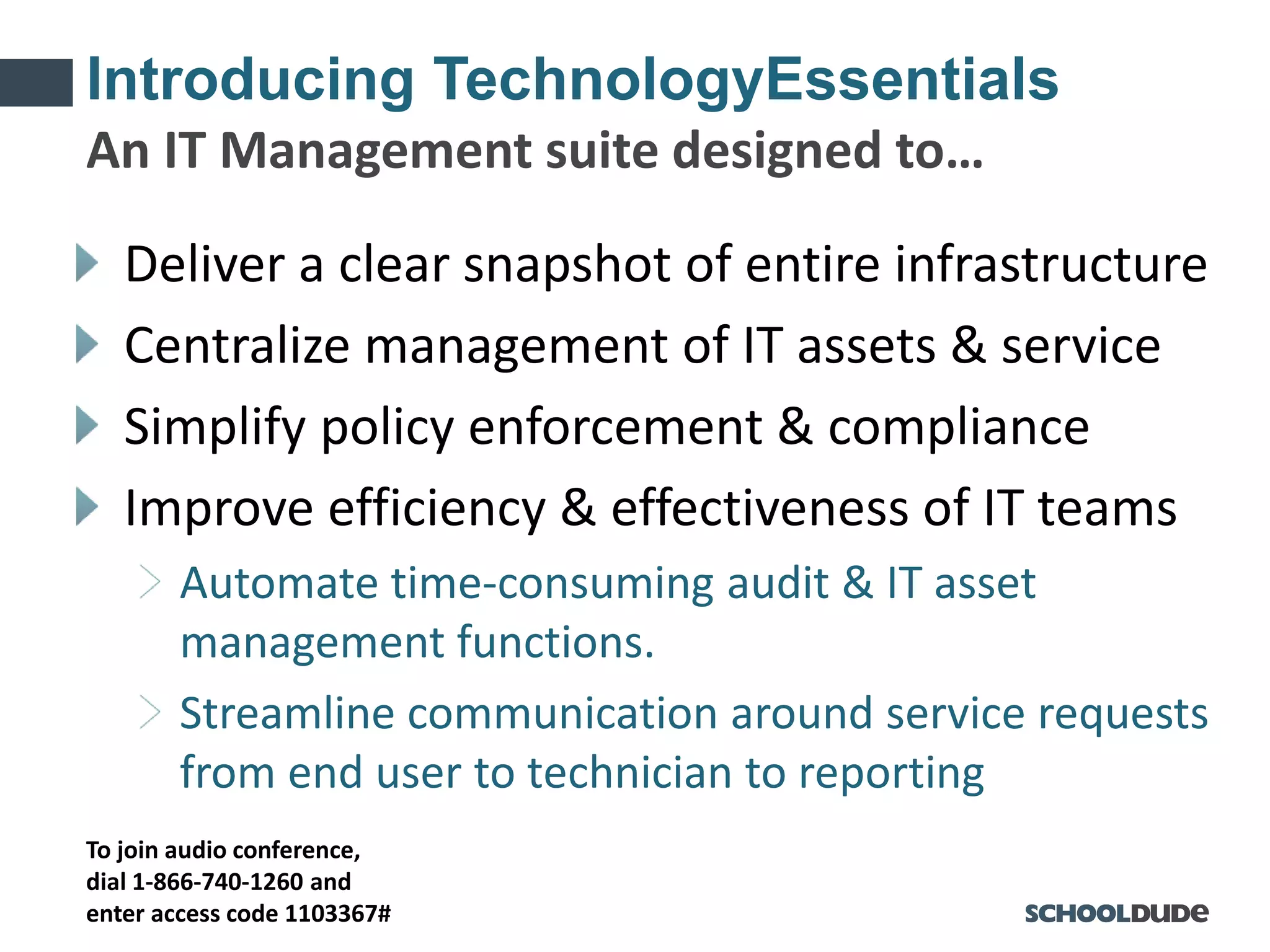 To join audio conference,
dial 1-866-740-1260 and
enter access code 1103367#
Introducing TechnologyEssentials
Deliver a clear snapshot of entire infrastructure
Centralize management of IT assets & service
Simplify policy enforcement & compliance
Improve efficiency & effectiveness of IT teams
Automate time-consuming audit & IT asset
management functions.
Streamline communication around service requests
from end user to technician to reporting
An IT Management suite designed to…
 