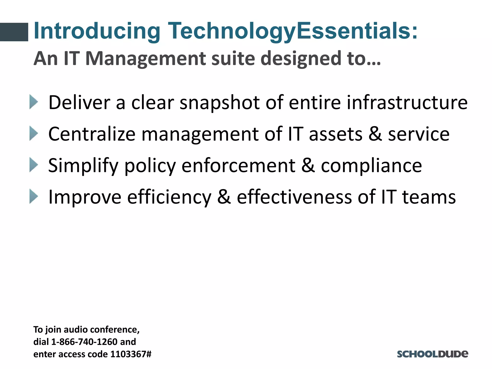 To join audio conference,
dial 1-866-740-1260 and
enter access code 1103367#
Introducing TechnologyEssentials:
Deliver a clear snapshot of entire infrastructure
Centralize management of IT assets & service
Simplify policy enforcement & compliance
Improve efficiency & effectiveness of IT teams
An IT Management suite designed to…
 