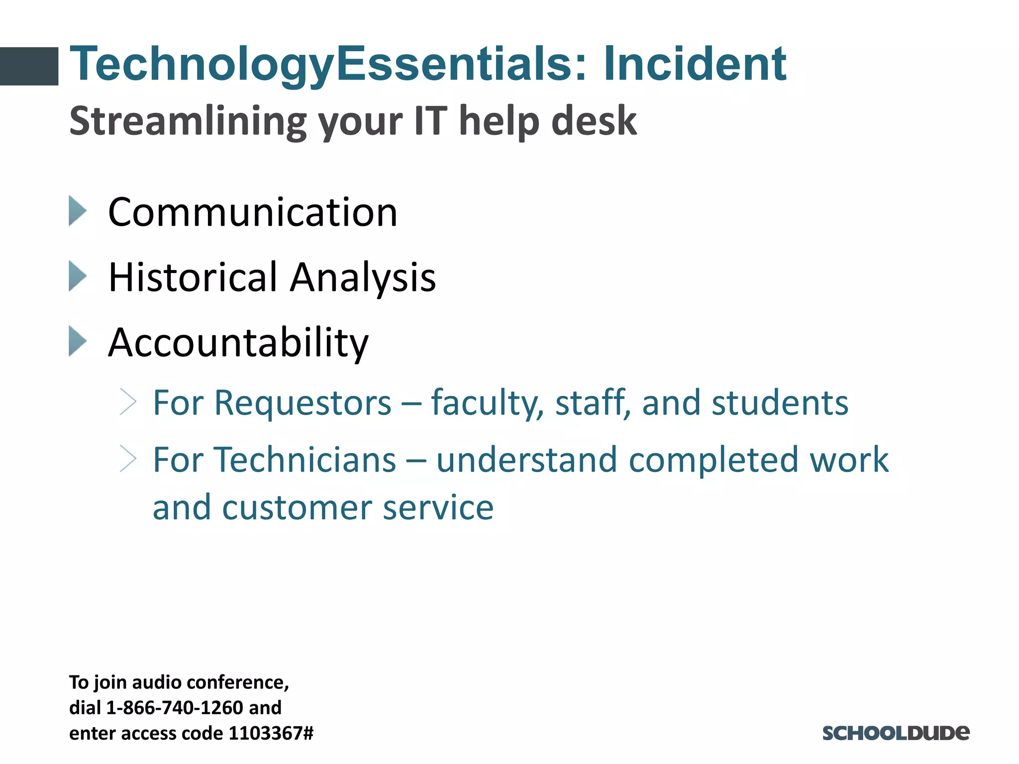 To join audio conference,
dial 1-866-740-1260 and
enter access code 1103367#
TechnologyEssentials: Incident
Communication
Historical Analysis
Accountability
For Requestors – faculty, staff, and students
For Technicians – understand completed work
and customer service
Streamlining your IT help desk
 