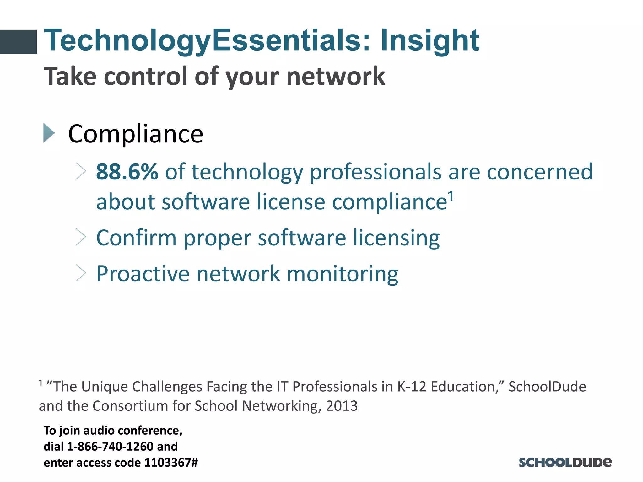 To join audio conference,
dial 1-866-740-1260 and
enter access code 1103367#
TechnologyEssentials: Insight
Compliance
88.6% of technology professionals are concerned
about software license compliance¹
Confirm proper software licensing
Proactive network monitoring
¹ ”The Unique Challenges Facing the IT Professionals in K-12 Education,” SchoolDude
and the Consortium for School Networking, 2013
Take control of your network
 