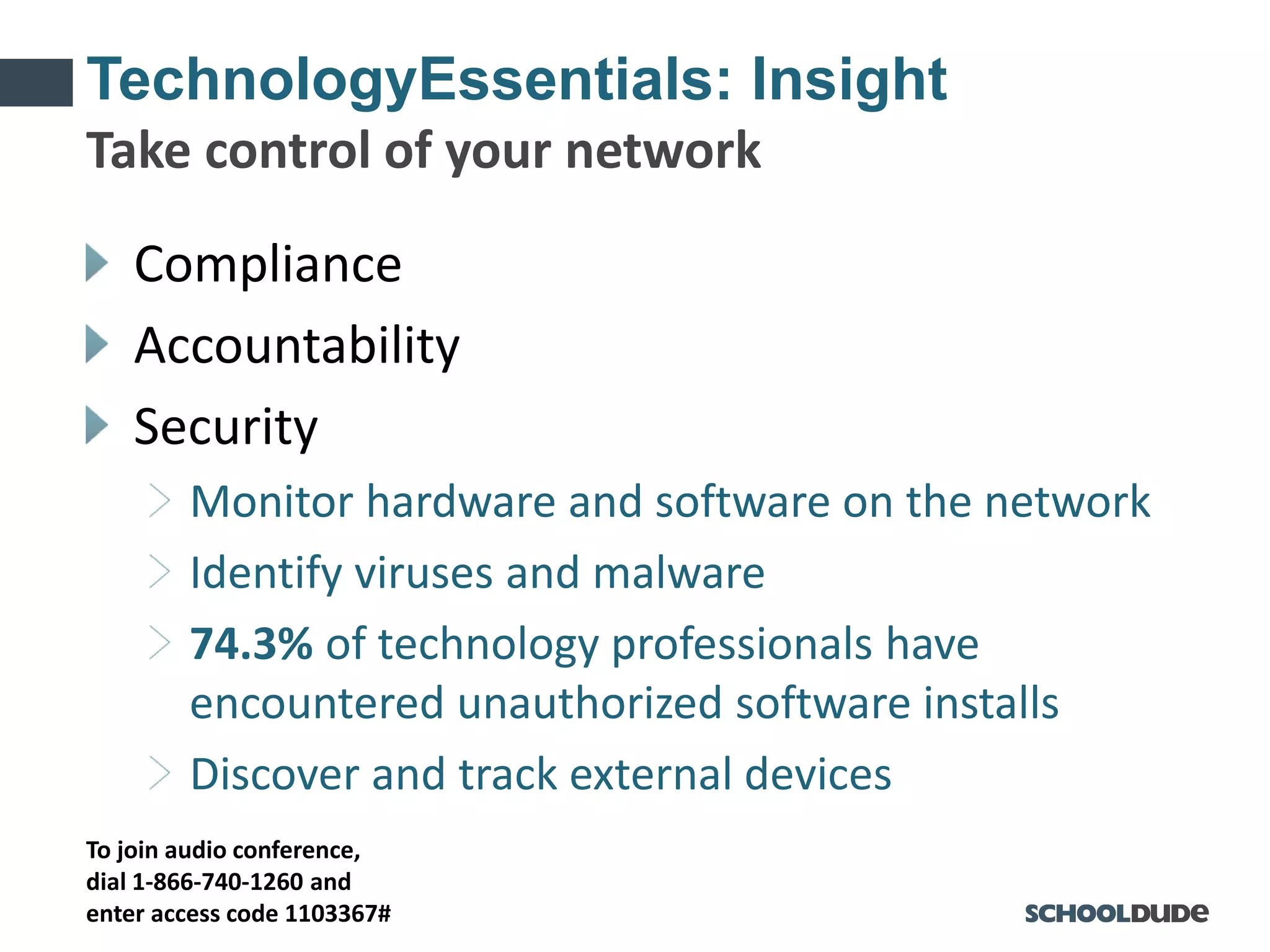 To join audio conference,
dial 1-866-740-1260 and
enter access code 1103367#
TechnologyEssentials: Insight
Compliance
Accountability
Security
Monitor hardware and software on the network
Identify viruses and malware
74.3% of technology professionals have
encountered unauthorized software installs
Discover and track external devices
Take control of your network
 