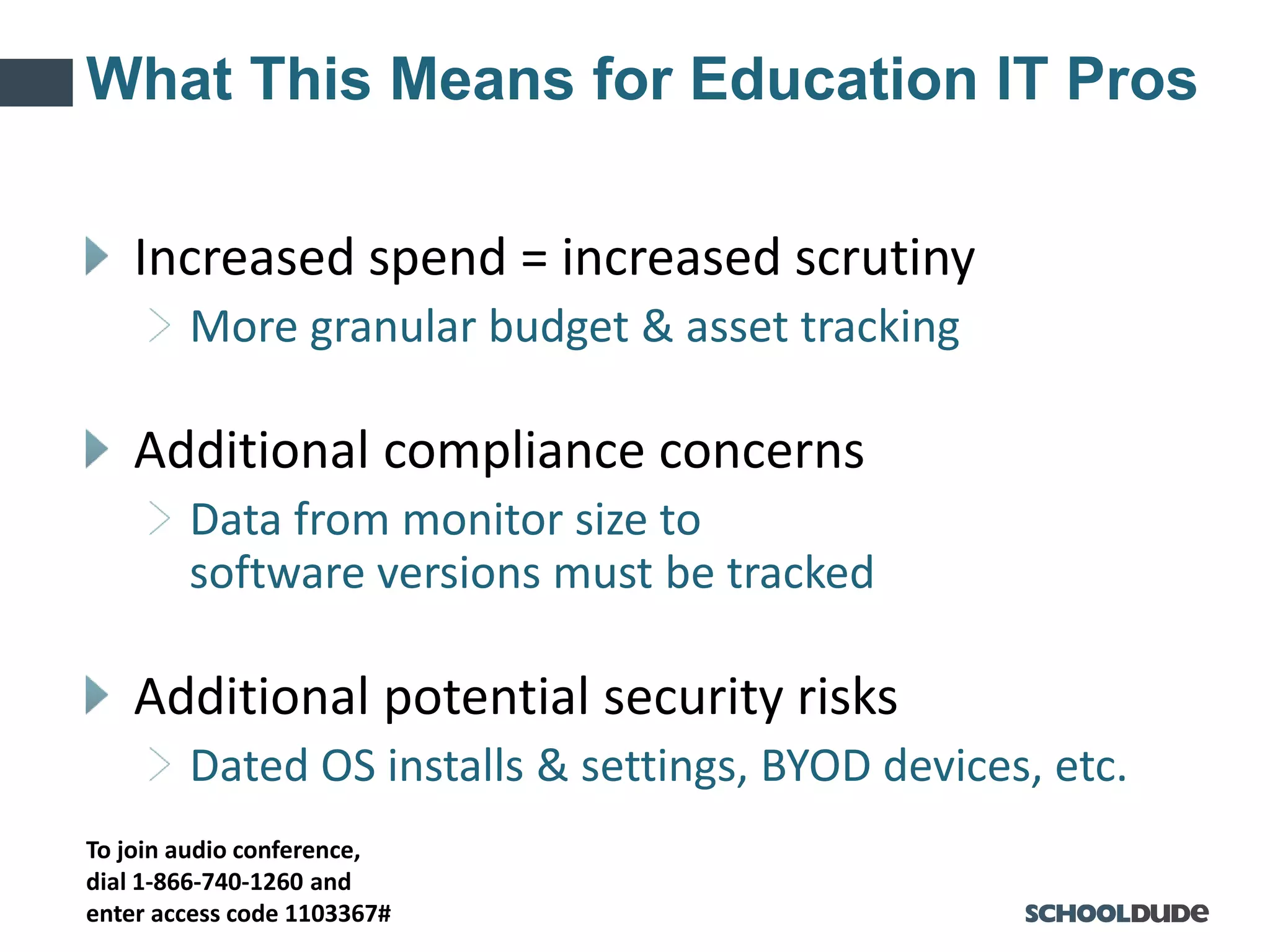 To join audio conference,
dial 1-866-740-1260 and
enter access code 1103367#
What This Means for Education IT Pros
Increased spend = increased scrutiny
More granular budget & asset tracking
Additional compliance concerns
Data from monitor size to
software versions must be tracked
Additional potential security risks
Dated OS installs & settings, BYOD devices, etc.
 
