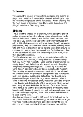 Technology

Throughout the process of researching, designing and making my
project and magazine, I have used a range of technology to help
me reach my end product. In the next slides I will be showing you
the main pieces of technology that I have used throughout and
things I have learnt from using them.

IMacs
I have used the IMacs a lot of the time, whilst doing this project
mainly because we have them based at our school, in our media
lessons. Before this project, it was the first time I had ever used
one, so as you can image I was getting extremely confused! But
after a little of playing around and being taught how to use certain
programmes, they become easier to use. However, we only have a
total of 9 Macs in the school, so we have to share them around so
everyone can have a turn- this can get very frustrating some times
as well as most of our work was saved on particular Macs, when
they could of been in use.
The Macs however are very useful to use as they have different
programmes and software, in comparison to a standard laptop
that only mainly has Microsoft. I used a range of programmes but
mostly 'Pages', as it helped me a lot when it came to designing
and putting my magazine together. I started my magazine by
using 'Pages', as it seemed easier to use in relation to Microsoft
Word, mainly because there were more extra tools that allowed
me to fade/shadow my pictures or backgrounds, add features like
funky text boxes or bubbles and I also liked how I could move
objects and images around the page easier. However, when it
came to finishing my 1st draft of my magazine, using this program
I had doubts, and disliked a lot of the out come so I then moved
on to using Microsoft Publisher for the rest of the work. On the
other hand, I did use this piece of software to produce my mood
boards, and I thought it worked very well as it was quick and easy
to place the images together, move them around and add extras
to them like the fade.
By using something completely different, I think its learnt me to
not put too much trust into technology, as it can be difficult to get
your head round and isn't always going to be simply to use. Its
also very important to realise that sometimes you may not like
 