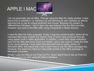 APPLE I MAC
I do not personally own an iMac. Through using the iMac for media studies, I have
learnt how to operate it, i.e. starting it up and learning its user interface as well as
learning how to use its unique keyboard and mouse. Because this system is
different from Windows, I had to learn the new features that the iMac provides,
however I got used to the iMac after using it frequently in Media lessons.

I used the iMac for many purposes. Firstly, it was the central location where all my
important files were created and stored, most of which were produced through
using apple’s built in safari application. In addition, I used other apple software’s
built into the iMac like photo booth and Motion, which was used to create the titles
of my movie opening. I even learnt that Microsoft built an apple version of
Microsoft office, this meant that I had to learn how to use the office packages too.
However, this wasn’t too hard as it was pretty similar to the office package on
Microsoft computers.
Finally I used the iMac to run Final Cut Pro. Here I learnt how to set up Final Cut
Pro and export my work using the iMac’s interface.
 