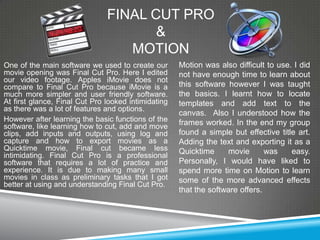 FINAL CUT PRO
                                      &
                                  MOTION
One of the main software we used to create our       Motion was also difficult to use. I did
movie opening was Final Cut Pro. Here I edited       not have enough time to learn about
our video footage. Apples iMovie does not
compare to Final Cut Pro because iMovie is a         this software however I was taught
much more simpler and user friendly software.        the basics. I learnt how to locate
At first glance, Final Cut Pro looked intimidating   templates and add text to the
as there was a lot of features and options.
                                                     canvas. Also I understood how the
However after learning the basic functions of the    frames worked. In the end my group
software, like learning how to cut, add and move
clips, add inputs and outputs, using log and         found a simple but effective title art.
capture and how to export movies as a                Adding the text and exporting it as a
Quicktime movie, Final cut became less               Quicktime     movie       was    easy.
intimidating. Final Cut Pro is a professional
software that requires a lot of practice and         Personally, I would have liked to
experience. It is due to making many small           spend more time on Motion to learn
movies in class as preliminary tasks that I got      some of the more advanced effects
better at using and understanding Final Cut Pro.
                                                     that the software offers.
 