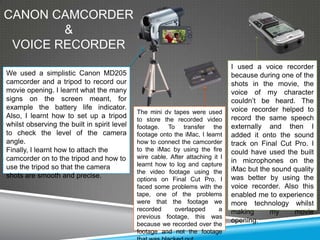 CANON CAMCORDER
        &
 VOICE RECORDER
                                                                                I used a voice recorder
We used a simplistic Canon MD205                                                because during one of the
camcorder and a tripod to record our                                            shots in the movie, the
movie opening. I learnt what the many                                           voice of my character
signs on the screen meant, for                                                  couldn’t be heard. The
example the battery life indicator.                                             voice recorder helped to
                                             The mini dv tapes were used
Also, I learnt how to set up a tripod        to store the recorded video        record the same speech
whilst observing the built in spirit level   footage. To transfer the           externally and then I
to check the level of the camera             footage onto the iMac, I learnt    added it onto the sound
angle.                                       how to connect the camcorder       track on Final Cut Pro. I
Finally, I learnt how to attach the          to the iMac by using the fire      could have used the built
camcorder on to the tripod and how to        wire cable. After attaching it I
                                             learnt how to log and capture
                                                                                in microphones on the
use the tripod so that the camera                                               iMac but the sound quality
                                             the video footage using the
shots are smooth and precise.                options on Final Cut Pro. I        was better by using the
                                             faced some problems with the       voice recorder. Also this
                                             tape, one of the problems          enabled me to experience
                                             were that the footage we           more technology whilst
                                             recorded     overlapped       a    making      my     movie
                                             previous footage, this was
                                             because we recorded over the
                                                                                opening.
                                             footage and not the footage
 