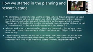How we started in the planning and
research stage
 We all managed too learn how too use the provided software through practice as we was all
new too the editing software and was not sure what to do; although we did have previous
knowledge from out prelim task which helped extend our knowledge with the program`.
When we was first introduced to premiere pro we had a chance to practice editing so we had
to complete an edit on dancing animals orJames bond, this was our first
 All of our work is put on a website called blogger and to start using that we learnt how to
write a new post and how to embed YouTube codes so that we could put YouTube videos
onto our blog.
 To practice using a camera we was sent out to record a task which was Juno and we used
cameras and tripods within the prelim task so that when it came to the film opening we
understood what shots to use and how to use the camera to a significant extent.
 