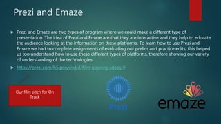 Prezi and Emaze
 Prezi and Emaze are two types of program where we could make a different type of
presentation. The idea of Prezi and Emaze are that they are interactive and they help to educate
the audience looking at the information on these platforms. To learn how to use Prezi and
Emaze we had to complete assignments of evaluating our prelim and practice edits, this helped
us too understand how to use these different types of platforms, therefore showing our variety
of understanding of the technologies.
 https://prezi.com/h5qeiryxiwbd/film-opening-ideas/#
Our film pitch for On
Track
 
