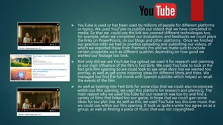  YouTube is used or has been used by millions of people for different platforms
or topics. We used YouTube to publish our videos that we have completed in
media. So that we could use the link too connect different technologies too,
for example, when we completed our evaluations and feedbacks we could place
the links on PowerPoints, on our blogs and other platforms. Once we finished
our practice edits we had to practice uploading and publishing our videos, of
which we exported these from Premiere Pro and we made sure to include
certain properties such as different qualities depending on how good we
wanted our footage too look.
 Not only did we use YouTube top upload we used it for research and planning
as our main influence of the film is Fast Girls. We used YouTube to look at the
fast girls film opening so we could look to see what story line we wanted too
portray, as well as get some inspiring ideas for different shots and titles. We
managed too find the full movie with Spanish subtitles which helped us recall
the events of the film.
 As well as looking into Fast Girls for some clips that we could also incorporate
within our film opening, we used this platform for research and planning. The
main reason why we used YouTube for our research was too try and find a
variety of films that linked too our genre, in hope that we could gain some
ideas for our plot line. As well as this, we used YouTube too discover music that
we could use within our film opening. It took us quite a while too agree on as a
group, as well as finding a piece of music that was not copyrighted.
 
