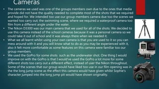 Cameras
• The cameras we used was one of the groups members own due to the ones that media
provide did not have the quality needed to complete most of the shots that we required
and hoped for. We intended too use our group members camera due too the scenes we
wanted too carry out; the swimming scene, where we required a waterproof camera too
film from a different angle under the water.
• The Nikon D3300 was our main camera that we used for all of the shots. We decided to
use this camera instead of the school cameras because it was a personal camera so we
could take it out of school and it was always there when we needed it.
• What we all learnt whilst using your own camera is that you are used to it so you can
mess around with it and you will know what to do as you may be experienced with it,
also it felt more comfortable as some features on this camera were familiar too our
group members.
• We used the GoPro for some shots such as the underwater shot. One thing I would
improve on with the GoPro is that I would’ve used the GoPro a lot more for some
different shots too carry out a different effect, instead of user the Nikon throughout.
Some of the scenes that our group would have liked too use in our film opening was in
the the long jump scene as the effect this camera would have given whilst Sophie’s
character jumped into the long jump pit would have shown originality.
 