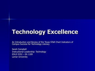Technology Excellence An Introduction and Review of the Texas STaR Chart Indicators of Campus Success for Technology Literacy Sarah Campbell Instructional Leadership: Technology  EDLD 5352 – EA 1189 Lamar University 