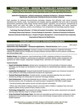 Maximizing The Power Of Advanced, Innovative Technologies To Drive Business Growth,
Enhance Revenue Generation, Control Operating Costs & Increase Operating Performance
Application Development | Software Engineering |Database Architecture | Business Intelligence
Engineering, Manufacturing, Professional Services & Aviation Industries
Solid reputation for delivering forward-thinking technology initiatives that efficiently meet diverse business,
operational and industry needs. Top leadership and strategic planning capabilities that serve well in fast-paced
environments experiencing rapid change through internal growth, acquisition, and turnaround. Characterized as
talented mentor and coach with ability to nurture excellent working relationships with senior executives,
management teams, customers, vendors, and employees. Core competencies and technology expertise include:
Technology Planning & Direction | IT Policy & Procedure Formulation | New Technology Development
Technology Outsourcing Programs | Process Redesign & Automation | Business & Enterprise Architecture
Business Continuity & Data Recovery | Project & Program Management | Cross-Functional Team Leadership
Organizational Alignment & Modifications
TECHNOLOGY LEADERSHIP & PERFORMANCE HIGHLIGHTS
Countrywide Financial, Simi Valley, CA 2003–present
EXECUTIVE VICE PRESIDENT – Enterprise Applications / Shared Services (2004 to present)
Technology Leadership Challenge: Introduce concepts of business intelligence, implement technology
initiatives for optimal security management and data protection and lead efforts to shrink software maintenance
and new purchases costs
Position Scope: Direct expansive, cross-functional team of 600+ employees including on-shore/off-shore
developers, business intelligence, warehousing and application architects, QA/QC, project management and
operations for nation’s largest, independent mortgage lender. Administer and manage $72 million budget.
Impact & Results:
 Expert & Enterprise Systems: Advised senior management on the functionality of enterprise systems
technology and led design and development of expert systems for sophisticated data collection, analysis and
reporting.
 Leadership Development: Designed leadership/staff development programs and introduced concepts of
career pathing for technology professionals throughout the organization.
 Tactical Planning & Direction: Provided decisive, proactive operating leadership that was critical in
transitioning strategy into tactical plans for long-term technology initiatives.
 Cost Containment: Championed Datashield security initiative—involving mortgage, banking, insurance and
servicing business units, 82 employees, and requiring expert management of $8 million project budget.
—Introduced leading edge systems security and data protection technologies.
—Efforts were instrumental in helping company circumvent million of dollars in regulatory fines and avoid
negative publicity during a period of heavy industry scrutiny.
 Technology Integration: Spearheaded technology integration of all new system requirements and capacity
planning needs following merger of company and BAC.
 Cross-Functional Technology Team: Recruited and assembled top performing teams challenged to deliver
development and operational support services on Lotus and Exchange message systems serving more than
60,000 employees.
THOMAS CARTER – SENIOR TECHNOLOGY MANAGEMENT
Email: tcarter@hotmail.com  LinkedIn: http://www.linkedin.com/in/tomcarter
995 Caliente Drive, Los Angeles, CA 91360  Residence: 408-523-0434  Cellular: 408-279-2830
 