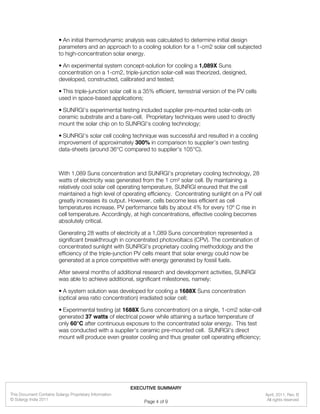 • An initial thermodynamic analysis was calculated to determine initial design
parameters and an approach to a cooling solution for a 1-cm2 solar cell subjected
to high-concentration solar energy.
• An experimental system concept-solution for cooling a 1,089X Suns
concentration on a 1-cm2, triple-junction solar-cell was theorized, designed,
developed, constructed, calibrated and tested;
• This triple-junction solar cell is a 35% efficient, terrestrial version of the PV cells
used in space-based applications;
• SUNRGI’s experimental testing included supplier pre-mounted solar-cells on
ceramic substrate and a bare-cell. Proprietary techniques were used to directly
mount the solar chip on to SUNRGI’s cooling technology;
• SUNRGI’s solar cell cooling technique was successful and resulted in a cooling
improvement of approximately 300% in comparison to supplier’s own testing
data-sheets (around 36°C compared to supplier's 105°C).
With 1,089 Suns concentration and SUNRGI’s proprietary cooling technology, 28
watts of electricity was generated from the 1 cm² solar cell. By maintaining a
relatively cool solar cell operating temperature, SUNRGI ensured that the cell
maintained a high level of operating efficiency. Concentrating sunlight on a PV cell
greatly increases its output. However, cells become less efficient as cell
temperatures increase. PV performance falls by about 4% for every 10º C rise in
cell temperature. Accordingly, at high concentrations, effective cooling becomes
absolutely critical.
Generating 28 watts of electricity at a 1,089 Suns concentration represented a
significant breakthrough in concentrated photovoltaics (CPV). The combination of
concentrated sunlight with SUNRGI’s proprietary cooling methodology and the
efficiency of the triple-junction PV cells meant that solar energy could now be
generated at a price competitive with energy generated by fossil fuels.
After several months of additional research and development activities, SUNRGI
was able to achieve additional, significant milestones, namely:
• A system solution was developed for cooling a 1688X Suns concentration
(optical area ratio concentration) irradiated solar cell;
• Experimental testing (at 1688X Suns concentration) on a single, 1-cm2 solar-cell
generated 37 watts of electrical power while attaining a surface temperature of
only 60°C after continuous exposure to the concentrated solar energy. This test
was conducted with a supplier's ceramic pre-mounted cell. SUNRGI’s direct
mount will produce even greater cooling and thus greater cell operating efficiency;
April, 2011, Rev. B
© Solargy India 2011
This Document Contains Solargy Proprietary Information
All rights reserved
EXECUTIVE SUMMARY
Page 4 of 9
 