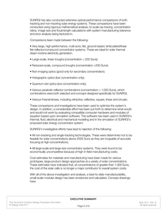 SUNRGI has also conducted extensive optical performance comparisons of both
tracking and non-tracking solar energy systems. These comparisons have been
conducted using rigorous mathematical analysis, to-scale ray-tracing, concentration
ratios, image size and focal-length calculations with system manufacturing tolerance
and error analysis being factored-in.
Comparisons been made between the following:
• Very-large, high-performance, multi-acre, flat, ground-based, lenticulated/linear
flat-reflector/compound concentrator systems. These are ideal for solar thermal
steam-turbine electricity generation.
• Large-scale, linear troughs (concentration < 200 Suns);
• Reduced-scale, compound troughs (concentration <200 Suns);
• Non-imaging optics (good only for secondary concentration);
• Holographic optics (low concentration only);
• Quantum-dot optics (low concentration only);
• Various parabolic reflector combinations (concentration > 1,000 Suns), which
combinations were both selected and concept-designed specifically for SUNRGI;
• Various Fresnel lenses, including refractive, reflective, square, linear and circular;
These comparisons and investigations have been used to optimize the system’s
design. In addition, a considerable effort has been put forth to determine what would
and would not work by evaluating compatible computer hardware and modules of
equation based upon simulation software. This software has been used in SUNRGI’s
thermal, fluid, electrical and mechanical modeling and in the simulation of SUNRGI’s
proposed solar energy concentrator system;
SUNRGI’s investigative efforts have lead to rejection of the following:
• All non-tracking and single-tracking technologies. These were determined not to be
feasible for solar concentrations above 200X Suns as they are incapable of accurate
focusing at high-concentrations;
• All large-scale and large-size concentrator systems. They were found to be
economically uncompetitive because of high in-field manufacturing costs;
Cost estimates for materials and manufacturing have been made for various
prototypes, large-product design approaches at a variety of solar concentrations.
These estimates have indicated that, at concentrations of greater than 1,000 Suns,
the cost of the solar cells is no longer a major contributor to overall system costs.
With all of the above investigation and analysis, a best-to-date manufacturability,
small-scale modular design has been envisioned and calculated. Concept drawings
have
April, 2011, Rev. B
© Solargy India 2011
This Document Contains Solargy Proprietary Information
All rights reserved
EXECUTIVE SUMMARY
Page 6 of 9
 