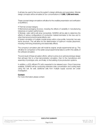 It will also be used to fine-tune the system’s design attributes and parameters. Module
design concepts will be simulated at Sun concentrations of 1,000, 1,500 and more.
These concept design simulations will allow for the credible presentation and verification
of SUNRGI’s:
• Thermal concept designs;
• Mechanical packaging structure, including the effects of variability in manufacturing
tolerances on system performance;
• Modular, solar cell-to-cell array connectivity. SUNRGI will be able to determine the
effects of various configurations of conductive material laminates to line loss and to
other thermal and environmental effects; and
• System simulation of multiple module arrays within a low-profile, horizontal, two-axis
frame structure. This will allow for the determination of optimum module placement,
including minimizing shadowing and seasonality effects.
The company’s simulation plan will model its original, simple experimental set-up. This
will allow for comparison of the earlier actual experimental data to confirm the validity of
the software simulation.
The end result of these simulation efforts will be to arrive at an optimal prototype design
that will lead, first to a final demonstration simulation, then to the manufacture and
assembly of prototype units, and finally, to the building of pre-production systems.
In addition, a 40% efficient PV cell is expected to be released soon. Once it becomes
available, SUNRGI will be conducting extensive solar concentration and cooling tests
using this cell. As well, additional cells from multiple supply sources are under
investigation.
Contact:
For more information please contact:
EXECUTIVE SUMMARY
All rights reserved
This Document Contains Solargy Proprietary Information
© Solargy India 2011
April, 2011, Rev. B
Page 9 of 9
 