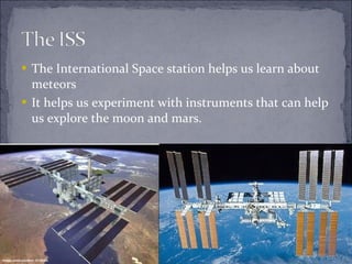 The International Space station helps us learn about meteors It helps us experiment with instruments that can help us explore the moon and mars. 