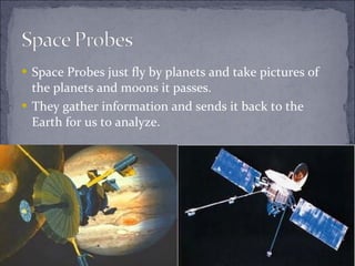 Space Probes just fly by planets and take pictures of the planets and moons it passes. They gather information and sends it back to the Earth for us to analyze. 