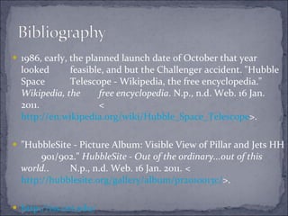 1986, early, the planned launch date of October that year looked  feasible, and but the Challenger accident. "Hubble Space  Telescope - Wikipedia, the free encyclopedia."  Wikipedia, the  free encyclopedia . N.p., n.d. Web. 16 Jan. 2011.  < http://en.wikipedia.org/wiki/Hubble_Space_Telescope >. "HubbleSite - Picture Album: Visible View of Pillar and Jets HH  901/902."  HubbleSite - Out of the ordinary...out of this world. .  N.p., n.d. Web. 16 Jan. 2011.  < http://hubblesite.org/gallery/album/pr2010013c/ >.  http://iss.cet.edu / 