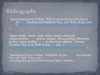 "Space Exploration Probes."  Kid's Cosmos-Science Resources  for  Teachers and Students . N.p., n.d. Web. 16 Jan. 2011.  < http://www.kidscosmos.org/kid-stuff/space-probes.html >.  "Space Probe - body, used, water, Earth, chemical, characteristics,  system, surface, Moon probes, Planetary probes, Space probes  to the outer planets."  Science Clarified . N.p., n.d. Web. 16 Jan.  2011. < http://www.scienceclarified.com/Ro-Sp/Space-	Probe.html >.  "International Space Station."  Wikipedia, the free  encyclopedia . N.p., n.d. Web. 16 Jan. 2011.  <en.wikipedia.org/wiki/International_Space_Station>.  
