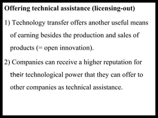 Offering technical assistance (licensing-out)
1) Technology transfer offers another useful means
of earning besides the production and sales of
products (= open innovation).
2) Companies can receive a higher reputation for
their technological power that they can offer to
other companies as technical assistance.
 