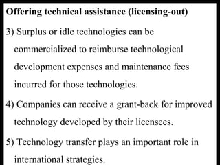 Offering technical assistance (licensing-out)
3) Surplus or idle technologies can be
commercialized to reimburse technological
development expenses and maintenance fees
incurred for those technologies.
4) Companies can receive a grant-back for improved
technology developed by their licensees.
5) Technology transfer plays an important role in
international strategies.
 